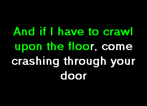 And if I have to crawl
upon the floor, come

crashing through your
door