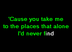 'Cause you take me

to the places that alone
I'd never find