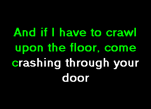 And if I have to crawl
upon the floor, come

crashing through your
door