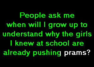 People ask me
when will I grow up to
understand why the girls
I knew at school are
already pushing prams?