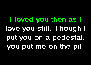 I loved you then as I
love you still. Though I

put you on a pedestal,
you put me on the pill