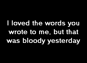 I loved the words you

wrote to me, but that
was bloody yesterday