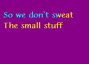 So we don't sweat
The small stuff