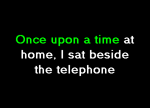 Once upon a time at

home, I sat beside
the telephone