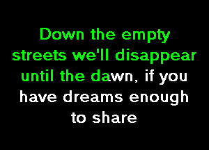 Down the empty
streets we'll disappear
until the dawn, if you
have dreams enough
to share