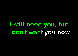 I still need you, but

I don't want you now