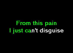 From this pain

I just can't disguise