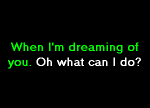 When I'm dreaming of

you. Oh what can I do?