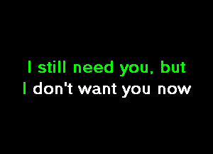 I still need you, but

I don't want you now