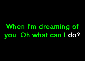 When I'm dreaming of

you. Oh what can I do?