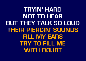 TRYIN' HARD
NOT TO HEAR
BUT THEY TALK SO LOUD
THEIR PIERCIN' SOUNDS
FILL MY EARS
TRY TO FILL ME
WITH DOUBT