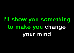 I'll show you something

to make you change
your mind