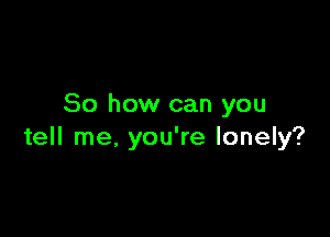 So how can you

tell me, you're lonely?