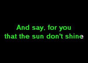 And say, for you

that the sun don't shine