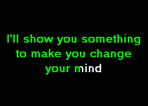 I'll show you something

to make you change
your mind