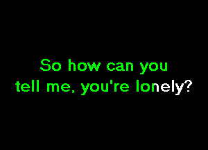 So how can you

tell me, you're lonely?
