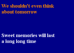 W e shouldn't even think
about tomorrow

Sweet memories will last
a long long time