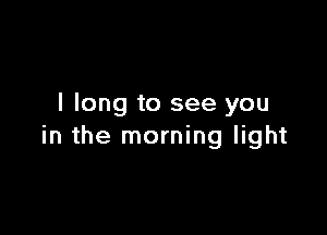 I long to see you

in the morning light