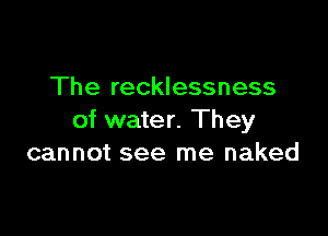 The recklessness

of water. They
cannot see me naked