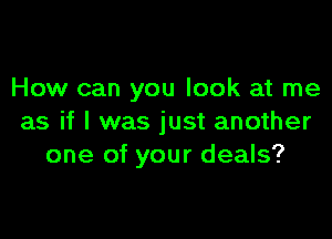 How can you look at me

as if I was just another
one of your deals?