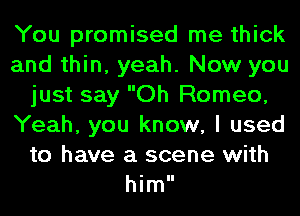 You promised me thick
and thin, yeah. Now you
just say Oh Romeo,
Yeah, you know, I used
to have a scene with
him