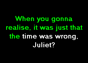 When you gonna
realise. it was just that

the time was wrong,
Juliet?