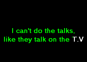 I can't do the talks,
like they talk on the TV