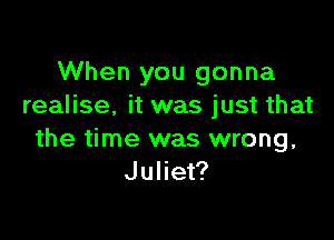 When you gonna
realise. it was just that

the time was wrong,
Juliet?