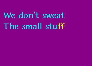 We don't sweat
The small stuff
