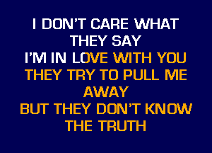 I DON'T CARE WHAT
THEY SAY
I'M IN LOVE WITH YOU
THEY TRY TO PULL ME
AWAY
BUT THEY DON'T KNOW
THE TRUTH