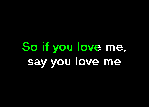 So if you love me,

say you love me