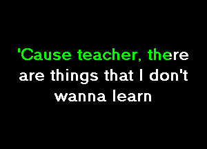 'Cause teacher, there

are things that I don't
wanna learn