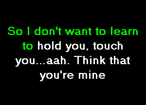 So I don't want to learn
to hold you, touch

you...aah. Think that
you're mine