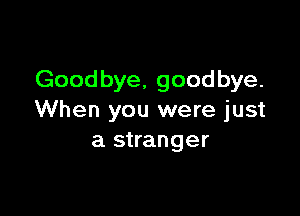 Goodbye, goodbye.

When you were just
a stranger