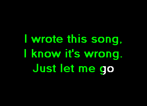 I wrote this song,

I know it's wrong.
Just let me go