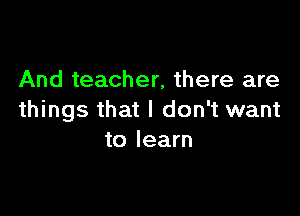 And teacher, there are

things that I don't want
to learn