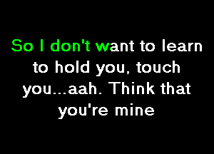 So I don't want to learn
to hold you, touch

you...aah. Think that
you're mine