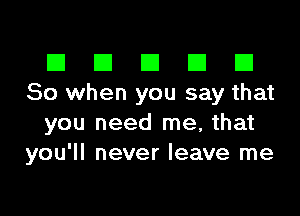 III El El El D
So when you say that

you need me, that
you'll never leave me