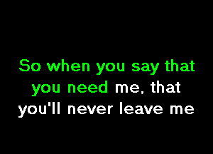 So when you say that

you need me, that
you'll never leave me