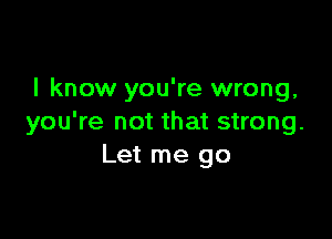 I know you're wrong,

you're not that strong.
Let me go