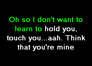 Oh so I don't want to
learn to hold you,

touch you...aah. Think
that you're mine