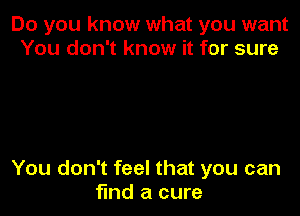Do you know what you want
You don't know it for sure

You don't feel that you can
find a cure
