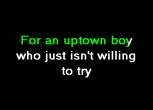 For an uptown boy

who just isn't willing
to try