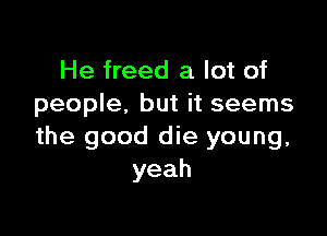 He freed a lot of
people. but it seems

the good die young,
yeah