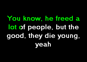 You know, he freed a
lot of people, but the

good, they die young,
yeah