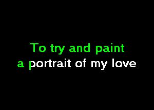To try and paint

a portrait of my love