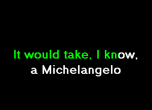It would take, I know,
a Michelangelo