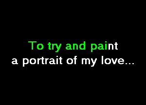 To try and paint

a portrait of my love...