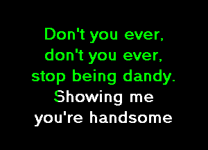 Don't you ever,
don't you ever,

stop being dandy.
Showing me
you're handsome