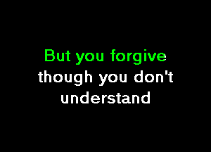 But you forgive

though you don't
understand